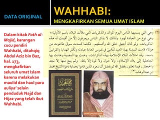 DATA ORIGINAL
Dalam kitab Fath al-
Majid, karangan
cucu pendiri
Wahhabi, ditahqiq
AbdulAziz bin Baz,
hal. 173,
mengkafirkan
seluruh umat Islam
karena melakukan
maulid dan haul para
auliya’ selain
penduduk Najd dan
Hijaz yang telah ikut
Wahhabi.
WAHHABI:
MENGKAFIRKAN SEMUA UMAT ISLAM
 