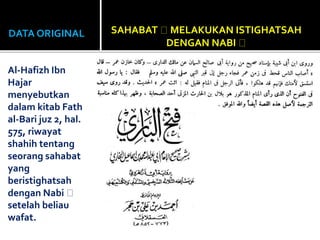 DATA ORIGINAL
Al-Hafizh Ibn
Hajar
menyebutkan
dalam kitab Fath
al-Bari juz 2, hal.
575, riwayat
shahih tentang
seorang sahabat
yang
beristighatsah
dengan Nabi
setelah beliau
wafat.
SAHABAT MELAKUKAN ISTIGHATSAH
DENGAN NABI
 