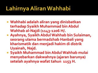  Wahhabi adalah aliran yang dinisbatkan
terhadap Syaikh Muhammad bin Abdul
Wahhab al-Najdi (1143-1206 H/.
 Ayahnya, Syaikh Abdul Wahhab bin Sulaiman,
seorang ulama bermadzhab Hanbali yang
kharismatik dan menjadi hakim di distrik
Uyainah, Najd.
 Syaikh Muhammad bin Abdul Wahhab mulai
menyebarkan dakwahnya (ajaran barunya)
setelah ayahnya wafat tahun 1153 H.
 