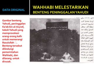 DATA ORIGINAL
Gambar benteng
Yahudi, peninggalan
Ka’ab bin al-Asyraf,
tokohYahudi yang
memprovokasi
orang-orang kafir
untuk memerangi
Rasulullah .
Benteng tersebut
dilindungi
pemerintahan
Wahhabi, dan
dilarang untuk
dirusak.
WAHHABI MELESTARIKAN
BENTENG PENINGGALANYAHUDI
 