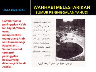 DATA ORIGINAL
Gambar sumur
peninggalan Ka’ab
bin Asyraf,Yahudi
yang
memprovokasi
orang-orang Arab
untuk memerangi
Rasulullah .
Sumur tersebut
termasuk
peninggalan
budaya yang
dilindungi di Saudi
Arabia.
WAHHABI MELESTARIKAN
SUMUR PENINGGALANYAHUDI
 