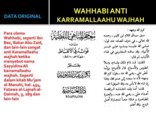 DATA ORIGINAL
Para ulama
Wahhabi, seperti Ibn
Baz, Bakar Abu Zaid,
dan lain-lain sangat
anti Karamallaahu
wajhah ketika
menyebut nama
SayyidinaAli
karramallaahu
wajhah. Seperti
dalam kitab Mu’jam
al-Manahi, hal. 454,
Fatawa al-Lajnah al-
Daimah, 3, 289 dan
lain-lain
WAHHABI ANTI
KARRAMALLAAHUWAJHAH
 