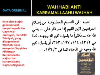 DATA ORIGINAL
Para ulama sejak
generasi salaf,
sampai kepada Ibn
Qayyim al-
Jauziyyah, murid Ibn
Taimiyah, yang
dikagumi oleh
Wahhabi biasa
menyebut Sayyidina
Ali dengan
Karramallaahu
wajhah dan
Karramallaahu
wajhahu fil jannah.
WAHHABI ANTI
KARRAMALLAAHUWAJHAH
 