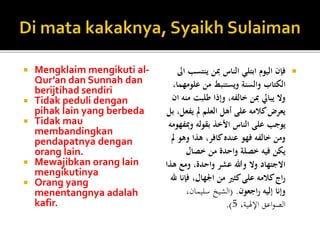  Mengklaim mengikuti al-
Qur’an dan Sunnah dan
berijtihad sendiri
 Tidak peduli dengan
pihak lain yang berbeda
 Tidak mau
membandingkan
pendapatnya dengan
orang lain.
 Mewajibkan orang lain
mengikutinya
 Orang yang
menentangnya adalah
kafir.
‫ينتس‬ ‫مبن‬ ‫الناس‬ ‫ابتلي‬ ‫اليوم‬ ‫فإن‬‫اىل‬ ‫ب‬
‫علو‬ ‫من‬ ‫ويستنبط‬ ‫والسنة‬ ‫الكتاب‬،‫مهما‬
‫طلبت‬ ‫وإذا‬ ،‫خالفه‬ ‫مبن‬ ‫يبايل‬ ‫وال‬‫ان‬ ‫منه‬
‫يف‬ ‫مل‬ ‫العلم‬ ‫أهل‬ ‫على‬ ‫كالمه‬‫يعرض‬‫بل‬ ،‫عل‬
‫ومب‬ ‫بقوله‬ ‫األخذ‬ ‫الناس‬ ‫على‬ ‫يوجب‬‫فهومه‬
‫وه‬ ‫هذا‬ ،‫كافر‬‫عنده‬ ‫فهو‬ ‫خالفه‬ ‫ومن‬‫مل‬ ‫و‬
‫خصال‬ ‫من‬ ‫واحدة‬ ‫خصلة‬ ‫فيه‬ ‫يكن‬
‫ه‬ ‫ومع‬ ،‫واحدة‬ ‫عشر‬ ‫وهللا‬ ‫وال‬ ‫االجتهاد‬‫ذا‬
‫ف‬ ،‫اجلهال‬ ‫من‬ ‫كثري‬‫على‬ ‫كالمه‬‫اج‬‫ر‬‫هلل‬ ‫إنا‬
‫اجعون‬‫ر‬ ‫إليه‬ ‫وإنا‬.(،‫سليمان‬ ‫الشيخ‬
،‫اإلهلية‬ ‫اعق‬‫و‬‫الص‬5.)
 