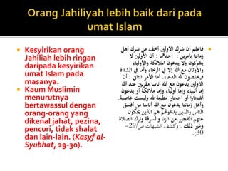  Kesyirikan orang
Jahiliah lebih ringan
daripada kesyirikan
umat Islam pada
masanya.
 Kaum Muslimin
menurutnya
bertawassul dengan
orang-orang yang
dikenal jahat, pezina,
pencuri, tidak shalat
dan lain-lain. (Kasyf al-
Syubhat, 29-30).
‫أهل‬ ‫شرك‬ ‫من‬ ‫أخف‬ ‫األولني‬ ‫شرك‬ ‫أن‬ ‫فاعلم‬
‫ين‬‫ر‬‫بأم‬ ‫زماننا‬:‫أحدمها‬:‫ال‬ ‫األولني‬ ‫أن‬
‫واألولياء‬ ‫املالئكة‬ ‫يدعون‬ ‫وال‬ ‫كون‬‫يشر‬
‫يف‬ ‫وأما‬ ‫الرخاء‬ ‫يف‬ ‫إال‬ ‫هللا‬ ‫مع‬ ‫واألوثان‬‫الشدة‬
‫الدعاء‬ ‫هلل‬ ‫فيخلصون‬.‫الثاين‬ ‫األمر‬ ‫أما‬:‫أن‬
‫ع‬ ‫مقربني‬ ‫أناسا‬ ‫هللا‬ ‫مع‬ ‫يدعون‬ ‫األولني‬‫هللا‬ ‫ند‬
‫يدعو‬ ‫أو‬ ‫مالئكة‬ ‫وإما‬ ‫أولياء‬ ‫وإما‬ ‫أنبياء‬ ‫إما‬‫ن‬
‫عاص‬ ‫وليست‬ ‫هلل‬ ‫مطيعة‬ ‫ا‬‫ر‬‫أحجا‬ ‫أو‬ ‫ا‬‫ر‬‫أشجا‬‫ية‬.
‫أفس‬ ‫من‬ ‫أناسا‬ ‫هللا‬ ‫مع‬ ‫يدعون‬ ‫زماننا‬ ‫وأهل‬‫ق‬
‫حيكو‬ ‫الذين‬ ‫هم‬ ‫يدعوهنم‬ ‫والذين‬ ‫الناس‬‫ن‬
‫ال‬ ‫وترك‬ ‫والسرقة‬ ‫نا‬‫ز‬‫ال‬ ‫من‬ ‫الفجور‬ ‫عنهم‬‫صالة‬
‫ذلك‬ ‫وغري‬( .‫ص‬ ‫الشبهات‬ ‫كشف‬/29-
30.)
 