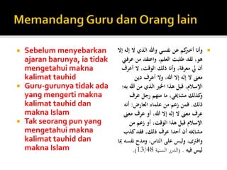  Sebelum menyebarkan
ajaran barunya, ia tidak
mengetahui makna
kalimat tauhid
 Guru-gurunya tidak ada
yang mengerti makna
kalimat tauhid dan
makna Islam
 Tak seorang pun yang
mengetahui makna
kalimat tauhid dan
makna Islam
‫ال‬ ‫الذي‬ ‫وهللا‬ ‫نفسي‬ ‫عن‬ ‫كم‬‫أخرب‬ ‫وأنا‬‫إال‬ ‫إله‬
‫عر‬ ‫من‬ ‫واعتقد‬ ،‫العلم‬ ‫طلبت‬ ‫لقد‬ ،‫هو‬‫فين‬
‫أعرف‬ ‫ال‬ ،‫الوقت‬ ‫ذلك‬ ‫وأنا‬ ،‫معرفة‬ ‫يل‬ ‫أن‬
‫دين‬ ‫أعرف‬ ‫وال‬ ،‫هللا‬ ‫إال‬ ‫إله‬ ‫ال‬ ‫معىن‬
‫هللا‬ ‫من‬ ‫الذي‬ ‫اخلري‬ ‫هذا‬ ‫قبل‬ ،‫اإلسالم‬‫به؛‬
‫عرف‬ ‫رجل‬ ‫منهم‬ ‫ما‬ ،‫مشاخيي‬ ‫كذلك‬‫و‬
‫ذلك‬.‫العارض‬ ‫علماء‬ ‫من‬ ‫زعم‬ ‫فمن‬:‫أنه‬
‫مع‬ ‫عرف‬ ‫أو‬ ،‫هللا‬ ‫إال‬ ‫إله‬ ‫ال‬ ‫معىن‬ ‫عرف‬‫ىن‬
‫من‬ ‫زعم‬ ‫أو‬ ،‫الوقت‬ ‫هذا‬ ‫قبل‬ ‫اإلسالم‬
‫كذب‬‫فقد‬ ،‫ذلك‬ ‫عرف‬ ‫أحدا‬ ‫أن‬ ‫مشاخيه‬
‫نف‬ ‫ومدح‬ ،‫الناس‬ ‫على‬ ‫ولبس‬ ،‫وافرتى‬‫مبا‬ ‫سه‬
‫فيه‬ ‫ليس‬( .‫السنية‬ ‫الدرر‬13/48.)
 