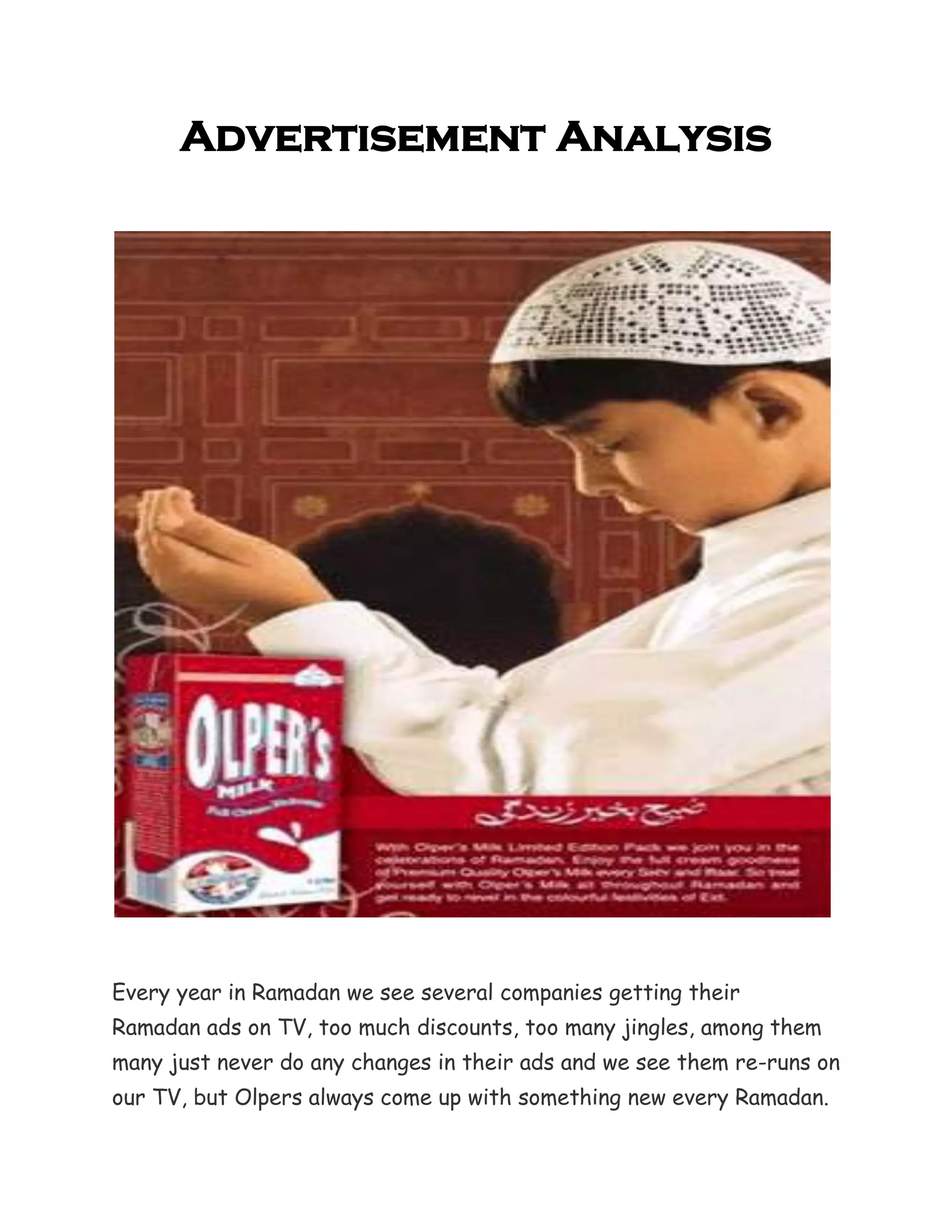 Advertisement Analysis




Every year in Ramadan we see several companies getting their
Ramadan ads on TV, too much discounts, too many jingles, among them
many just never do any changes in their ads and we see them re-runs on
our TV, but Olpers always come up with something new every Ramadan.
 