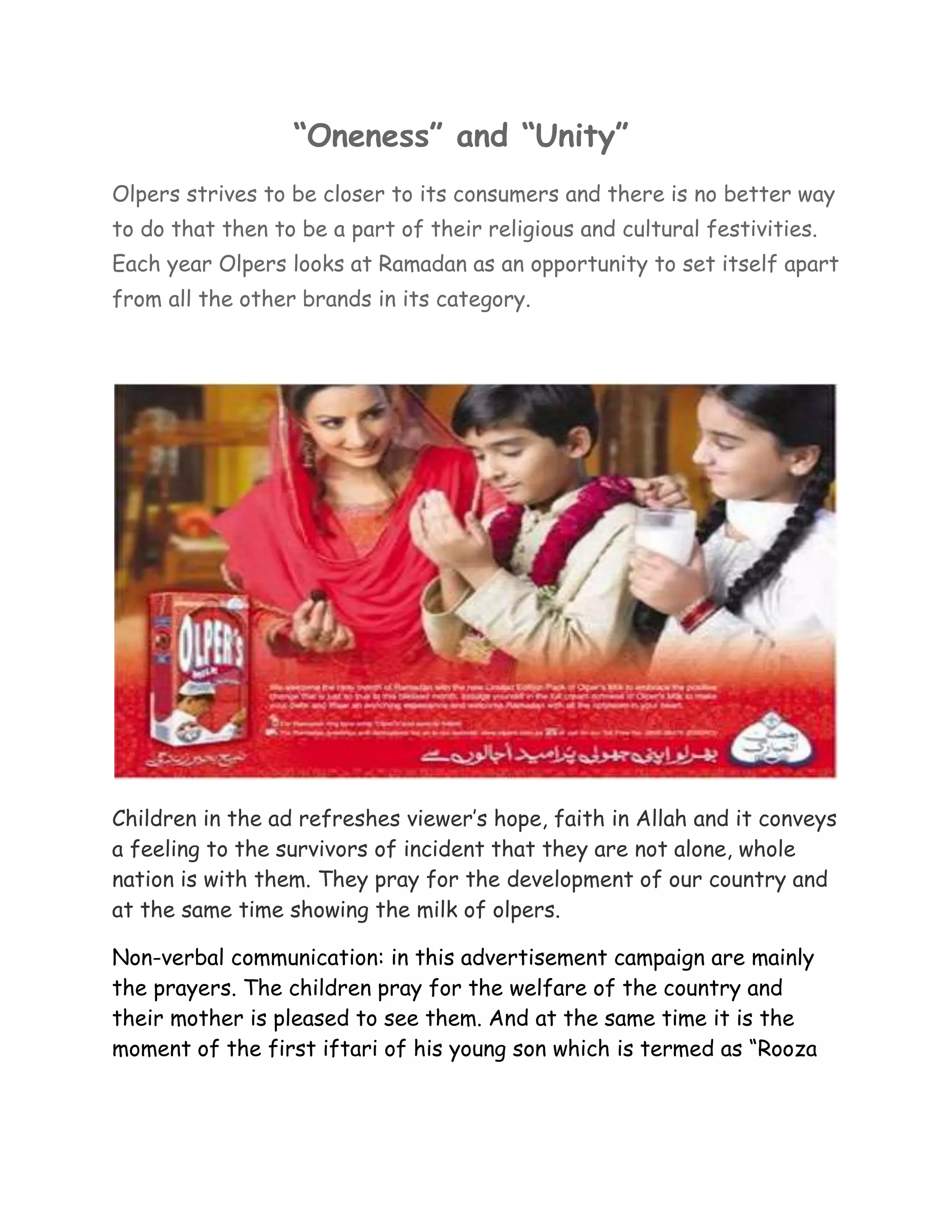 “Oneness” and “Unity”
Olpers strives to be closer to its consumers and there is no better way
to do that then to be a part of their religious and cultural festivities.
Each year Olpers looks at Ramadan as an opportunity to set itself apart
from all the other brands in its category.




Children in the ad refreshes viewer’s hope, faith in Allah and it conveys
a feeling to the survivors of incident that they are not alone, whole
nation is with them. They pray for the development of our country and
at the same time showing the milk of olpers.

Non-verbal communication: in this advertisement campaign are mainly
the prayers. The children pray for the welfare of the country and
their mother is pleased to see them. And at the same time it is the
moment of the first iftari of his young son which is termed as “Rooza
 