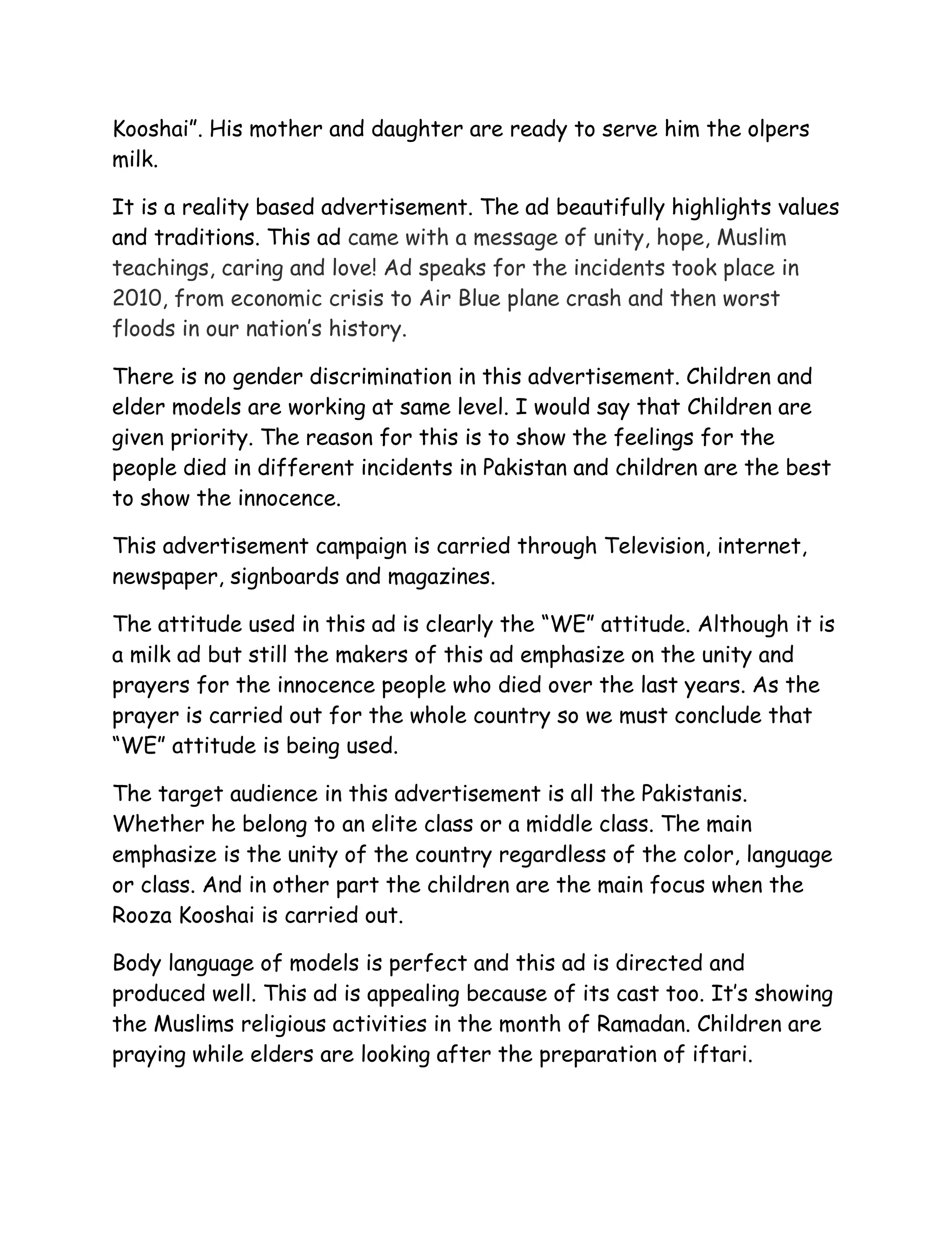 Kooshai”. His mother and daughter are ready to serve him the olpers
milk.

It is a reality based advertisement. The ad beautifully highlights values
and traditions. This ad came with a message of unity, hope, Muslim
teachings, caring and love! Ad speaks for the incidents took place in
2010, from economic crisis to Air Blue plane crash and then worst
floods in our nation’s history.

There is no gender discrimination in this advertisement. Children and
elder models are working at same level. I would say that Children are
given priority. The reason for this is to show the feelings for the
people died in different incidents in Pakistan and children are the best
to show the innocence.

This advertisement campaign is carried through Television, internet,
newspaper, signboards and magazines.

The attitude used in this ad is clearly the “WE” attitude. Although it is
a milk ad but still the makers of this ad emphasize on the unity and
prayers for the innocence people who died over the last years. As the
prayer is carried out for the whole country so we must conclude that
“WE” attitude is being used.

The target audience in this advertisement is all the Pakistanis.
Whether he belong to an elite class or a middle class. The main
emphasize is the unity of the country regardless of the color, language
or class. And in other part the children are the main focus when the
Rooza Kooshai is carried out.

Body language of models is perfect and this ad is directed and
produced well. This ad is appealing because of its cast too. It’s showing
the Muslims religious activities in the month of Ramadan. Children are
praying while elders are looking after the preparation of iftari.
 