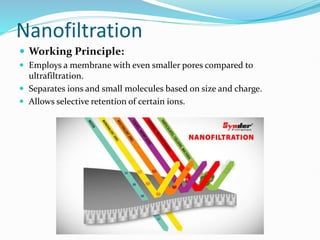 Nanofiltration
 Working Principle:
 Employs a membrane with even smaller pores compared to
ultrafiltration.
 Separates ions and small molecules based on size and charge.
 Allows selective retention of certain ions.
 