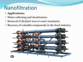 Nanofiltration
 Applications:
 Water softening and desalination.
 Removal of divalent ions in water treatment.
 Recovery of valuable compounds in the food industry.
 