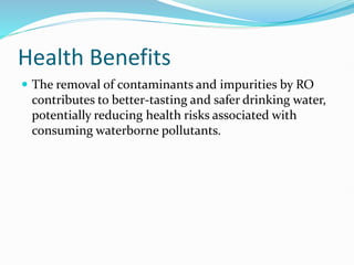 Health Benefits
 The removal of contaminants and impurities by RO
contributes to better-tasting and safer drinking water,
potentially reducing health risks associated with
consuming waterborne pollutants.
 