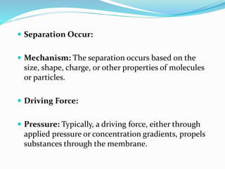  Separation Occur:
 Mechanism: The separation occurs based on the
size, shape, charge, or other properties of molecules
or particles.
 Driving Force:
 Pressure: Typically, a driving force, either through
applied pressure or concentration gradients, propels
substances through the membrane.
 