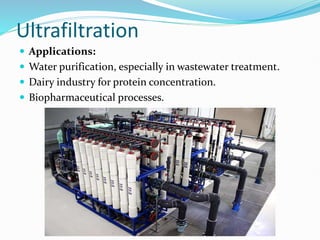 Ultrafiltration
 Applications:
 Water purification, especially in wastewater treatment.
 Dairy industry for protein concentration.
 Biopharmaceutical processes.
 