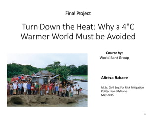 Final Project
Turn Down the Heat: Why a 4°C
Warmer World Must be Avoided
Alireza Babaee
M.Sc. Civil Eng. For Risk Mitigation
Politecnico di Milano
May 2015
1
Course by:
World Bank Group
 