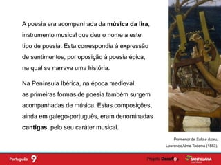 Na Península Ibérica, na época medieval,
as primeiras formas de poesia também surgem
acompanhadas de música. Estas composições,
ainda em galego-português, eram denominadas
cantigas, pelo seu caráter musical.
A poesia era acompanhada da música da lira,
instrumento musical que deu o nome a este
tipo de poesia. Esta correspondia à expressão
de sentimentos, por oposição à poesia épica,
na qual se narrava uma história.
Pormenor de Safo e Alceu,
Lawrence Alma-Tadema (1883).
 
