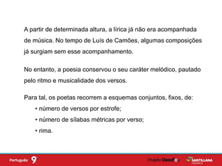A partir de determinada altura, a lírica já não era acompanhada
de música. No tempo de Luís de Camões, algumas composições
já surgiam sem esse acompanhamento.
No entanto, a poesia conservou o seu caráter melódico, pautado
pelo ritmo e musicalidade dos versos.
Para tal, os poetas recorrem a esquemas conjuntos, fixos, de:
• número de versos por estrofe;
• número de sílabas métricas por verso;
• rima.
 