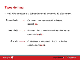 A rima varia consoante a combinação final dos sons de cada verso.
Tipos de rima
Emparelhada Os versos rimam em conjuntos de dois
(pares): aa.
Interpolada Um verso rima com outro e existem dois versos
entre eles: abba.
Cruzada Quatro versos apresentam dois tipos de rima
que alternam: abab.
 