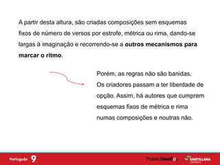 A partir desta altura, são criadas composições sem esquemas
fixos de número de versos por estrofe, métrica ou rima, dando-se
largas à imaginação e recorrendo-se a outros mecanismos para
marcar o ritmo.
Porém, as regras não são banidas.
Os criadores passam a ter liberdade de
opção. Assim, há autores que cumprem
esquemas fixos de métrica e rima
numas composições e noutras não.
 