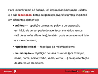 Para imprimir ritmo ao poema, um dos mecanismos mais usados
é o das repetições. Estas surgem sob diversas formas, incidindo
em diferentes elementos:
• anáfora — repetição da mesma palavra ou expressão
em início de verso, podendo acontecer em vários versos
(até de estrofes diferentes); também pode acontecer no início
e a meio do verso;
• repetição lexical — repetição da mesma palavra;
• enumeração — repetição de uma estrutura (por exemplo,
nome, nome, nome; verbo, verbo, verbo; …) na apresentação
de diferentes elementos.
 