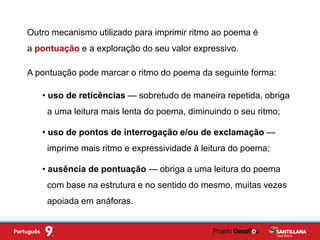 Outro mecanismo utilizado para imprimir ritmo ao poema é
a pontuação e a exploração do seu valor expressivo.
• uso de reticências — sobretudo de maneira repetida, obriga
a uma leitura mais lenta do poema, diminuindo o seu ritmo;
• uso de pontos de interrogação e/ou de exclamação —
imprime mais ritmo e expressividade à leitura do poema;
• ausência de pontuação — obriga a uma leitura do poema
com base na estrutura e no sentido do mesmo, muitas vezes
apoiada em anáforas.
A pontuação pode marcar o ritmo do poema da seguinte forma:
 