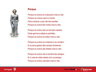 Porque os outros se mascaram mas tu não
Porque os outros usam a virtude
Para comprar o que não tem perdão.
Porque os outros têm medo mas tu não.
Porque os outros são os túmulos caiados
Onde germina calada a podridão.
Porque os outros se calam mas tu não.
Porque os outros se compram e se vendem
E os seus gestos dão sempre dividendo.
Porque os outros são hábeis mas tu não.
Porque os outros vão à sombra dos abrigos
E tu vais de mãos dadas com os perigos.
Porque os outros calculam mas tu não.
Porque
 