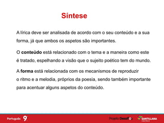 A lírica deve ser analisada de acordo com o seu conteúdo e a sua
forma, já que ambos os aspetos são importantes.
O conteúdo está relacionado com o tema e a maneira como este
é tratado, espelhando a visão que o sujeito poético tem do mundo.
A forma está relacionada com os mecanismos de reproduzir
o ritmo e a melodia, próprios da poesia, sendo também importante
para acentuar alguns aspetos do conteúdo.
Síntese
 