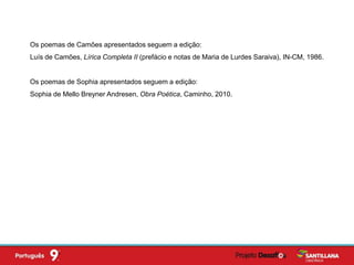 Os poemas de Camões apresentados seguem a edição:
Luís de Camões, Lírica Completa II (prefácio e notas de Maria de Lurdes Saraiva), IN-CM, 1986.
Os poemas de Sophia apresentados seguem a edição:
Sophia de Mello Breyner Andresen, Obra Poética, Caminho, 2010.
 