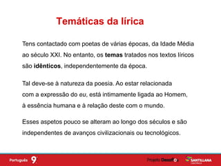 Tens contactado com poetas de várias épocas, da Idade Média
ao século XXI. No entanto, os temas tratados nos textos líricos
são idênticos, independentemente da época.
Tal deve-se à natureza da poesia. Ao estar relacionada
com a expressão do eu, está intimamente ligada ao Homem,
à essência humana e à relação deste com o mundo.
Temáticas da lírica
Esses aspetos pouco se alteram ao longo dos séculos e são
independentes de avanços civilizacionais ou tecnológicos.
 