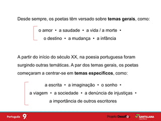 Desde sempre, os poetas têm versado sobre temas gerais, como:
o amor • a saudade • a vida / a morte •
o destino • a mudança • a infância
A partir do início do século XX, na poesia portuguesa foram
surgindo outras temáticas. A par dos temas gerais, os poetas
começaram a centrar-se em temas específicos, como:
a escrita • a imaginação • o sonho •
a viagem • a sociedade • a denúncia de injustiças •
a importância de outros escritores
 