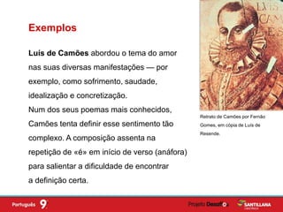 Luís de Camões abordou o tema do amor
nas suas diversas manifestações — por
exemplo, como sofrimento, saudade,
idealização e concretização.
Num dos seus poemas mais conhecidos,
Camões tenta definir esse sentimento tão
complexo. A composição assenta na
repetição de «é» em início de verso (anáfora)
para salientar a dificuldade de encontrar
a definição certa.
Exemplos
Retrato de Camões por Fernão
Gomes, em cópia de Luís de
Resende.
 