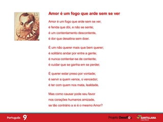 Amor é um fogo que arde sem se ver,
é ferida que dói, e não se sente;
é um contentamento descontente,
é dor que desatina sem doer.
É um não querer mais que bem querer;
é solitário andar por entre a gente;
é nunca contentar-se de contente;
é cuidar que se ganha em se perder.
É querer estar preso por vontade;
é servir a quem vence, o vencedor;
é ter com quem nos mata, lealdade.
Mas como causar pode seu favor
nos corações humanos amizade,
se tão contrário a si é o mesmo Amor?
Amor é um fogo que arde sem se ver
 