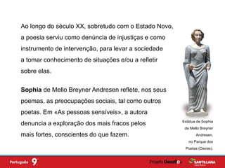 Sophia de Mello Breyner Andresen reflete, nos seus
poemas, as preocupações sociais, tal como outros
poetas. Em «As pessoas sensíveis», a autora
denuncia a exploração dos mais fracos pelos
mais fortes, conscientes do que fazem.
Estátua de Sophia
de Mello Breyner
Andresen,
no Parque dos
Poetas (Oeiras).
Ao longo do século XX, sobretudo com o Estado Novo,
a poesia serviu como denúncia de injustiças e como
instrumento de intervenção, para levar a sociedade
a tomar conhecimento de situações e/ou a refletir
sobre elas.
 