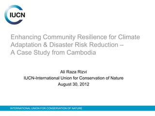 Enhancing Community Resilience for Climate
Adaptation & Disaster Risk Reduction –
A Case Study from Cambodia

                           Ali Raza Rizvi
        IUCN-International Union for Conservation of Nature
                         August 30, 2012




INTERNATIONAL UNION FOR CONSERVATION OF NATURE
 