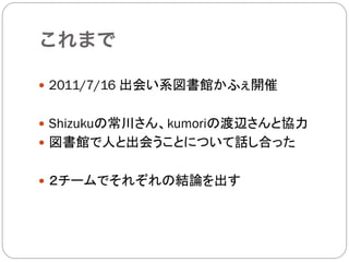 これまで

—  2011/7/16 出会い系図書館かふぇ開催


—  Shizukuの常川さん、kumoriの渡辺さんと協力
—  図書館で人と出会うことについて話し合った


—  ２チームでそれぞれの結論を出す
 