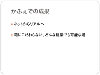 かふぇでの成果

—  ネットからリアルへ


—  箱にこだわらない、どんな建築でも可能な場	
 