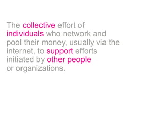 The collective effort of 
individuals who network and 
pool their money, usually via the 
internet, to support efforts 
initiated by other people 
or organizations. 
 