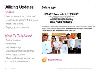 Utilizing Updates 
Basics 
• Sent all funders and “favorites” 
• Recommend sending 1–2 a week 
• Treat it like a blog 
• Engage your community 
What To Talk About 
• Perk promotion 
• Milestones 
• Media coverage 
• Organizational developments 
• New/unique content 
• Make funders feel special, part 
of an exclusive community 
19 
 