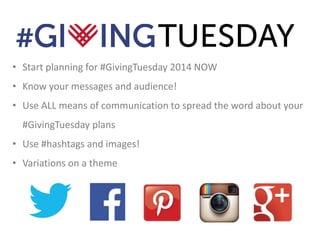 • Start planning for #GivingTuesday 2014 NOW 
• Know your messages and audience! 
• Use ALL means of communication to spread the word about your 
#GivingTuesday plans 
• Use #hashtags and images! 
• Variations on a theme 
 