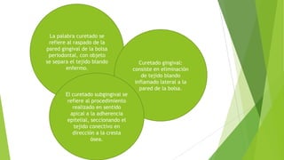 La palabra curetado se
refiere al raspado de la
pared gingival de la bolsa
periodontal, con objeto
se separa el tejido blando
enfermo.

El curetado subgingival se
refiere al procedimiento
realizado en sentido
apical a la adherencia
epitelial, seccionando el
tejido conectivo en
dirección a la cresta
ósea.

Curetado gingival:
consiste en eliminación
de tejido blando
inflamado lateral a la
pared de la bolsa.

 