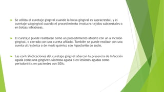 

Se utiliza el curetaje gingival cuando la bolsa gingival es supracrestal, y el
curetaje subgingival cuando el procedimiento involucra tejidos subcrestales o
en bolsas infraóseas.



El curetaje puede realizarse como un procedimiento abierto con un a incisión
gingival, o cerrado con una cureta afilado. También se puede realizar con una
cureta ultrasónica o de modo químico con hipoclorito de sodio.



Las contraindicaciones del curetaje gingival abarcan la presencia de infección
aguda como una gingivitis ulcerosa aguda o en lesiones agudas como
periodontitis en pacientes con SIDA.

 