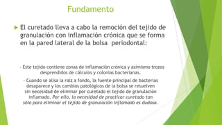Fundamento


El curetado lleva a cabo la remoción del tejido de
granulación con inflamación crónica que se forma
en la pared lateral de la bolsa periodontal:

- Este tejido contiene zonas de inflamación crónica y asimismo trozos
desprendidos de cálculos y colonias bacterianas.
- Cuando se alisa la raíz a fondo, la fuente principal de bacterias
desaparece y los cambios patológicos de la bolsa se resuelven
sin necesidad de eliminar por curetado el tejido de granulación
inflamado. Por ello, la necesidad de practicar curetado tan
sólo para eliminar el tejido de granulación inflamado es dudosa.

 