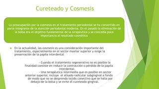 Cureteado y Cosmesis
La preocupación por la cosmesis en el tratamiento periodontal se ha convertido en
parte integrante de la atención periodontal moderna. En el pasado la eliminación de
la bolsa era el objetivo fundamental de la terapéutica y se concedía poca
importancia al resultado cosmético



En la actualidad, las cosmesis es una consideración importante del
tratamiento, especialmente en el sector maxilar superior y exige la
preservación de la papila interdental
- Cuando el tratamiento regenerativo no es posible la
finalidad consiste en reducir la contracción o pérdida de la papila
interdental.
- Una terapéutica intermedia que es posible en sector
anterior superior, incluye el alisado radicular subgingival a fondo
de modo que no se desprenda tejido conectivo que se halla por
debajo de la bolsa y se evite el cureteado gingival.

 