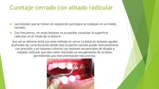 Curetaje cerrado con alisado radicular


Las lesiones que se tratan sin exposición quirúrgica se trabajan en un medio
cerrado.



Con frecuencia, en estas lesiones no es posible visualizar la superficie
radicular en el fondo de la bolsa

Aun así se obtiene éxito con este método en cerrar la bolsa en lesiones agudas
profundas de corta duración donde solo la poción coronal puede instrumentarse
con precisión y en lesiones crónicas con sesiones secuenciales de alisado y
raspado radicular que dan como resultado un encogimiento de la bolsa,
permitiendo una instrumentación más precisa.

 