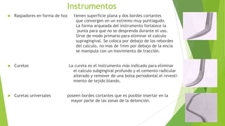 Instrumentos


Raspadores en forma de hoz



Curetas



Curetas universales

tienen superficie plana y dos bordes cortantes
que convergen en un extremo muy puntiagudo.
La forma arqueada del instrumento fortalece la
punta para que no se desprenda durante el uso.
Sirve de modo primario para eliminar el calculo
supragingival. Se coloca por debajo de los rebordes
del calculo, no mas de 1mm por debajo de la encía
se manipula con un movimiento de tracción.
La cureta es el instrumento más indicado para eliminar
el calculo subgingival profundo y el cemento radicular
alterado y remover de una bolsa periodontal el revestímiento de tejido blando.

poseen bordes cortantes que es posible insertar en la
mayor parte de las zonas de la detención.

 