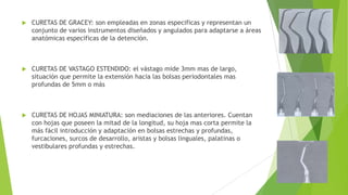 

CURETAS DE GRACEY: son empleadas en zonas especificas y representan un
conjunto de varios instrumentos diseñados y angulados para adaptarse a áreas
anatómicas especificas de la detención.



CURETAS DE VASTAGO ESTENDIDO: el vástago mide 3mm mas de largo,
situación que permite la extensión hacia las bolsas periodontales mas
profundas de 5mm o más



CURETAS DE HOJAS MINIATURA: son mediaciones de las anteriores. Cuentan
con hojas que poseen la mitad de la longitud, su hoja mas corta permite la
más fácil introducción y adaptación en bolsas estrechas y profundas,
furcaciones, surcos de desarrollo, aristas y bolsas linguales, palatinas o
vestibulares profundas y estrechas.

 