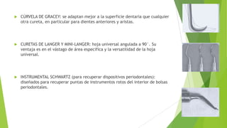 

CÚRVELA DE GRACEY: se adaptan mejor a la superficie dentaria que cualquier
otra cureta, en particular para dientes anteriores y aristas.



CURETAS DE LANGER Y MINI-LANGER: hoja universal angulada a 90°. Su
ventaja es en el vástago de área especifica y la versatilidad de la hoja
universal.



INSTRUMENTAL SCHWARTZ (para recuperar dispositivos periodontales):
diseñados para recuperar puntas de instrumentos rotos del interior de bolsas
periodontales.

 