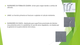 

RASPADORES EN FORMA DE AZADON: sirven para raspar bordes o anillos de
cálculos.



LIMAS: su función primaria es fracturar o aplastar el calculo resistente.



RASPADORES EN CINCEL: diseñando para superficies proximales de dientes
muy próximos entre si y posibilitar el uso de otros raspadores, se emplea por
lo general en la parte anterior de la boca.

 