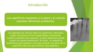 Introducción

Las superficies expuestas a la placa y al calculo
plantean diferentes problemas.

Los depósitos de cálculos sobre las superficies radiculares
suelen incrustarse en las irregularidades cementarias.
Cuando la dentina esta expuesta, la placa bacteriana puede
invadir los túbulos dentinarios. Por ellos , el raspado es
insuficiente para quitarlos y hay que remover una parte de la
superficie radicular para eliminar esos depósitos.

 