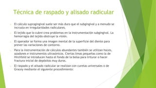 Técnica de raspado y alisado radicular
o

El cálculo supragingival suele ser más duro que el subgingival y a menudo se
incrusta en irregularidades radiculares.

o

El tejido que lo cubre crea problemas en la instrumentación subgingival. La
hemorragia del tejido obstruye la visión.

o

El operador se forma una imagen mental de la superficie del diente para
prever las variaciones de contorno.

o

Para la instrumentación de cálculos abundantes también se utilizan hoces,
azadones e instrumentos ultrasónicos. Ciertas limas pequeñas como la de
Hirchfeld se introducen hasta el fondo de la bolsa para triturar o hacer
fractura inicial de depósitos muy duros.

o

El raspado y el alisado radicular se realizan con curetas universales o de
Gracey mediante el siguiente procedimiento:

 